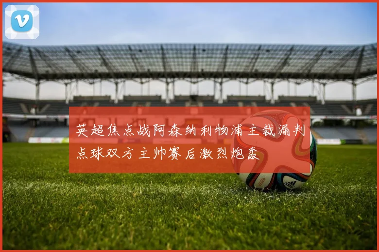 英超焦点战阿森纳利物浦主裁漏判点球双方主帅赛后激烈炮轰