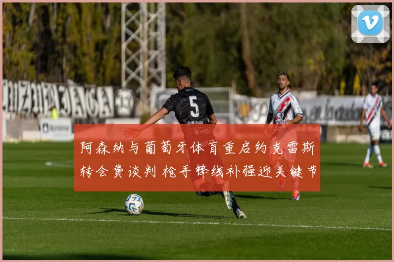 阿森纳与葡萄牙体育重启约克雷斯转会费谈判 枪手锋线补强迎关键节点