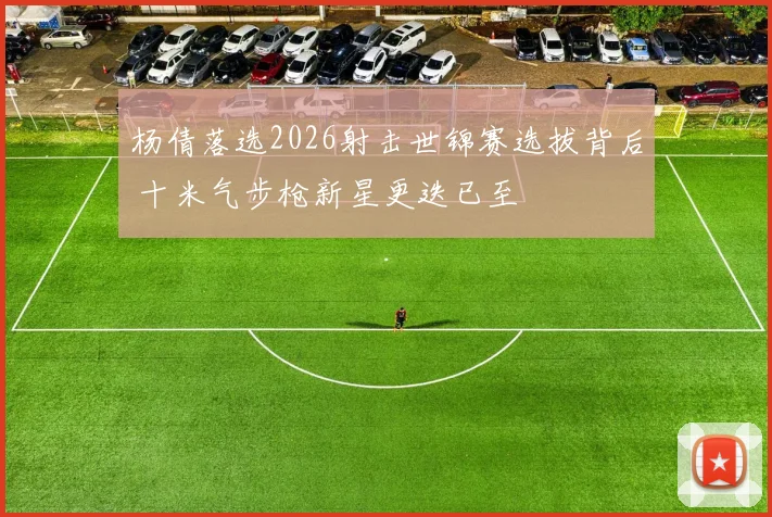 杨倩落选2026射击世锦赛选拔背后 十米气步枪新星更迭已至
