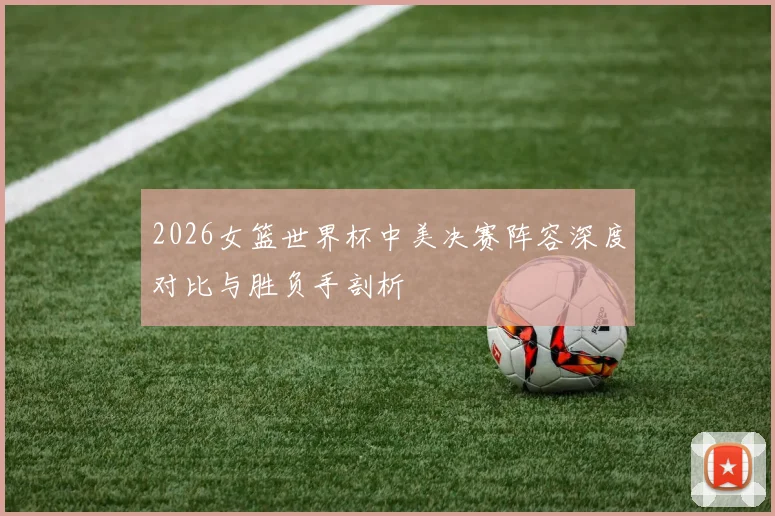 2026女篮世界杯中美决赛阵容深度对比与胜负手剖析
