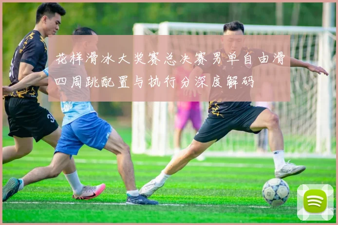 花样滑冰大奖赛总决赛男单自由滑四周跳配置与执行分深度解码