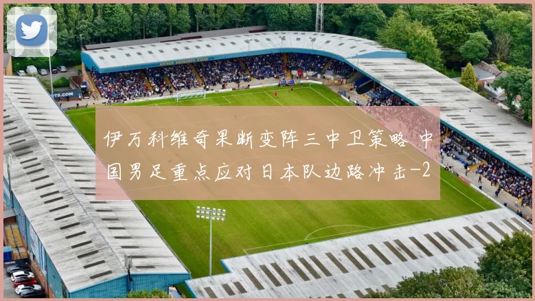 伊万科维奇果断变阵三中卫策略 中国男足重点应对日本队边路冲击
