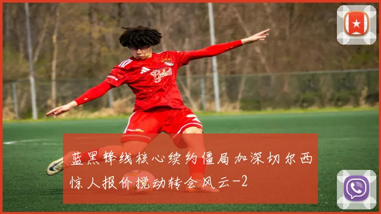 蓝黑锋线核心续约僵局加深切尔西惊人报价搅动转会风云