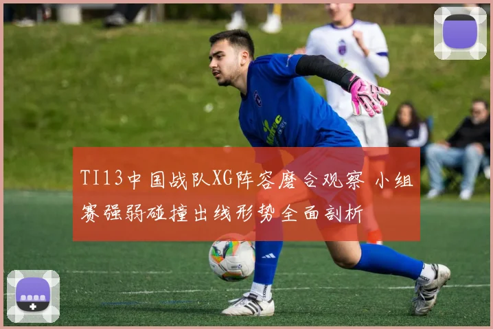 TI13中国战队XG阵容磨合观察 小组赛强弱碰撞出线形势全面剖析