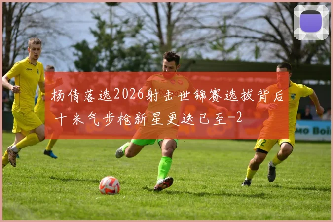 杨倩落选2026射击世锦赛选拔背后 十米气步枪新星更迭已至