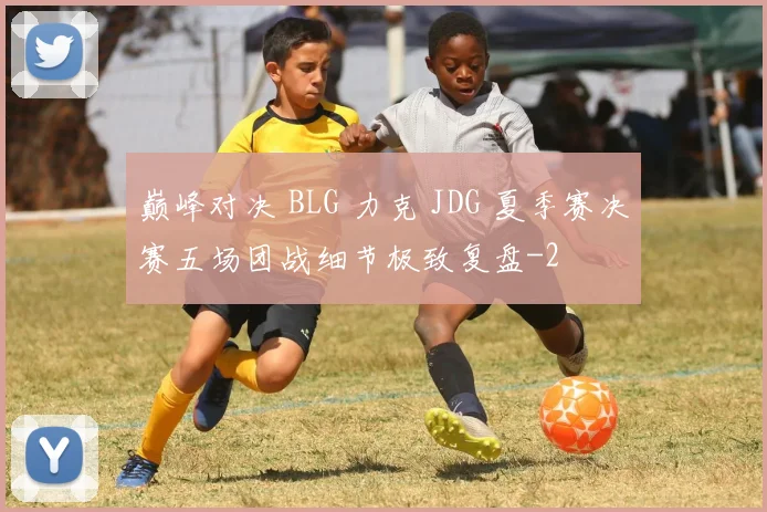 巅峰对决 BLG 力克 JDG 夏季赛决赛五场团战细节极致复盘