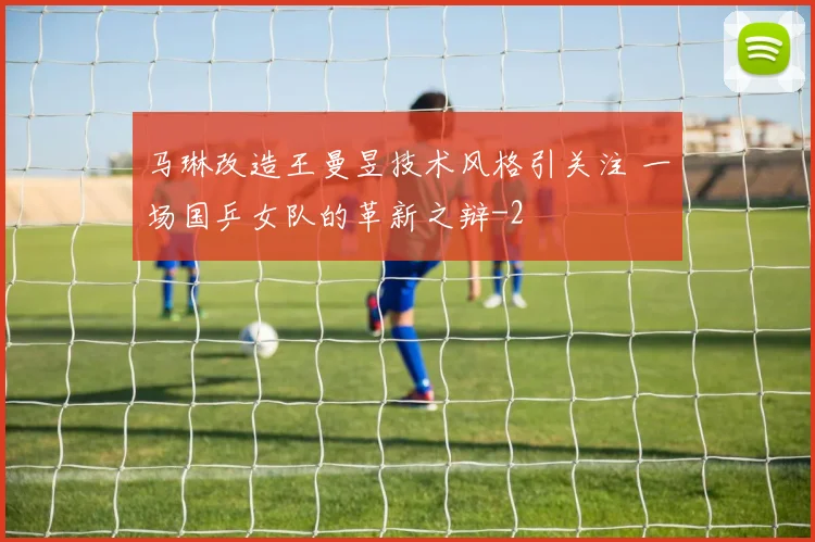 马琳改造王曼昱技术风格引关注 一场国乒女队的革新之辩