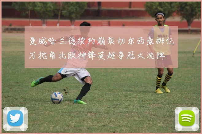 曼城哈兰德续约崩裂切尔西豪掷亿万挖角北欧神锋英超争冠大洗牌