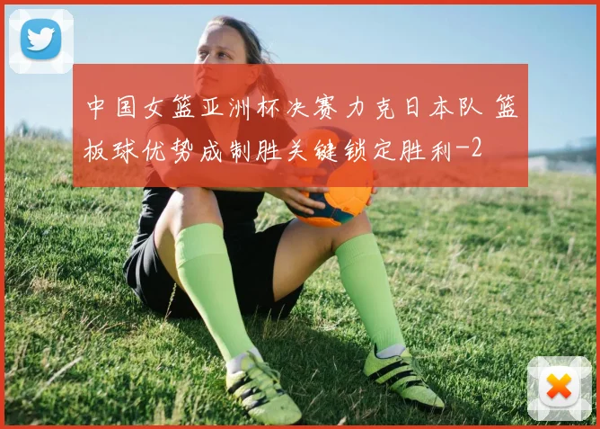中国女篮亚洲杯决赛力克日本队 篮板球优势成制胜关键锁定胜利