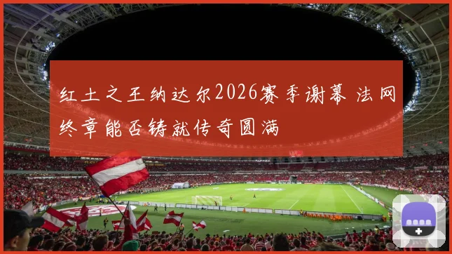 红土之王纳达尔2026赛季谢幕 法网终章能否铸就传奇圆满