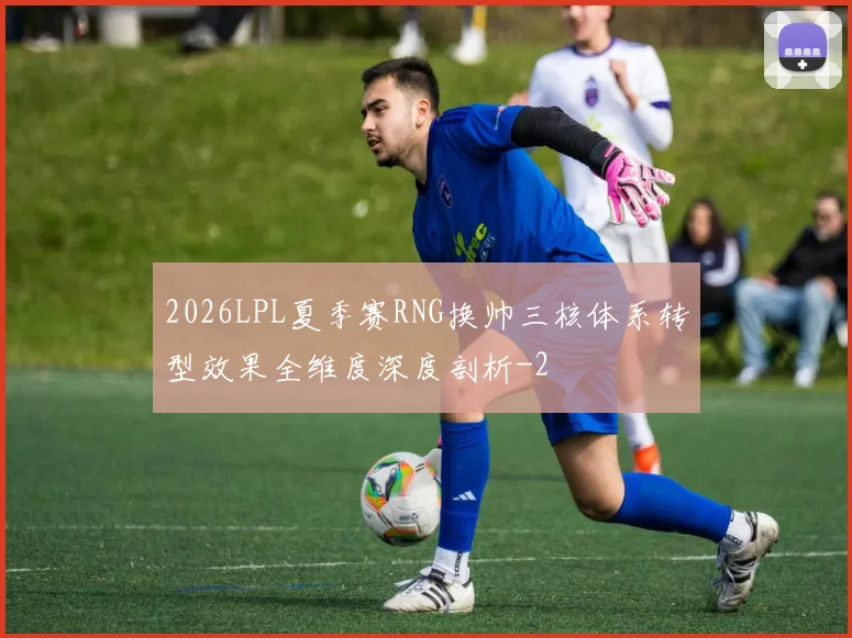 2026LPL夏季赛RNG换帅三核体系转型效果全维度深度剖析