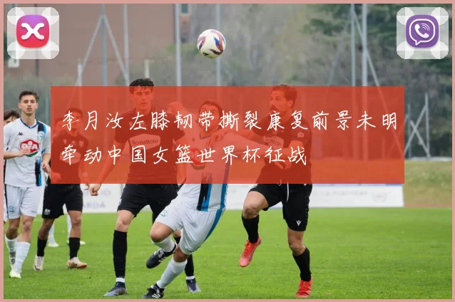 李月汝左膝韧带撕裂康复前景未明牵动中国女篮世界杯征战