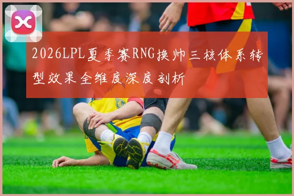 2026LPL夏季赛RNG换帅三核体系转型效果全维度深度剖析