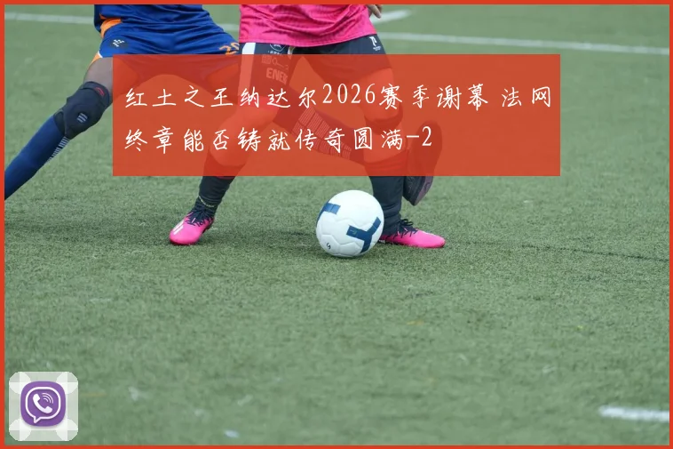 红土之王纳达尔2026赛季谢幕 法网终章能否铸就传奇圆满