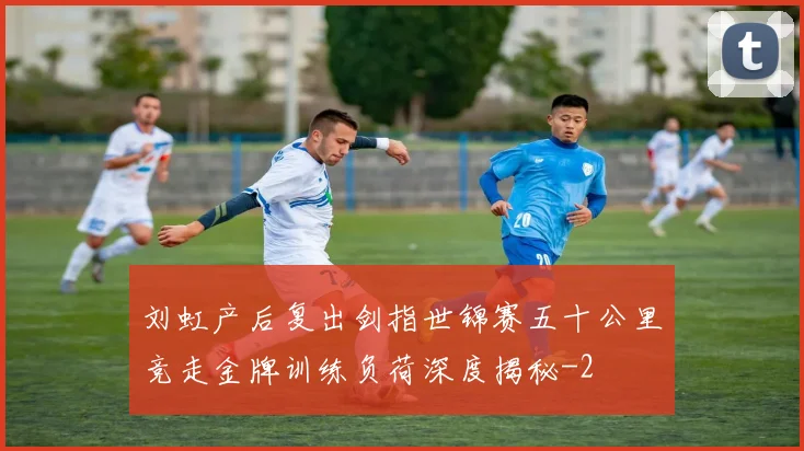 刘虹产后复出剑指世锦赛五十公里竞走金牌训练负荷深度揭秘