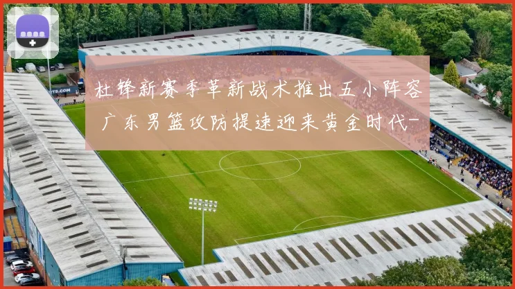 杜锋新赛季革新战术推出五小阵容 广东男篮攻防提速迎来黄金时代