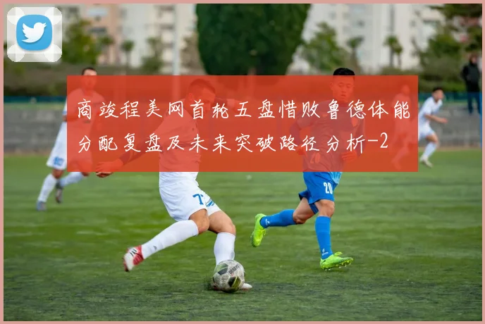 商竣程美网首轮五盘惜败鲁德体能分配复盘及未来突破路径分析