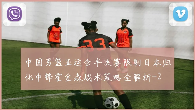中国男篮亚运会半决赛限制日本归化中锋霍金森战术策略全解析
