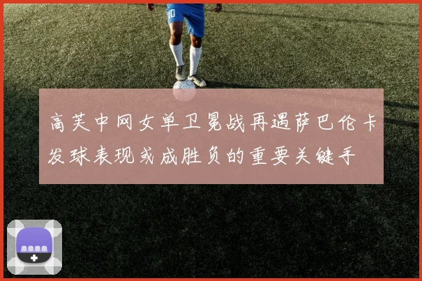 高芙中网女单卫冕战再遇萨巴伦卡发球表现或成胜负的重要关键手