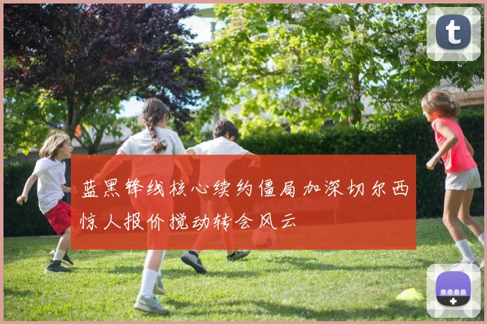 蓝黑锋线核心续约僵局加深切尔西惊人报价搅动转会风云