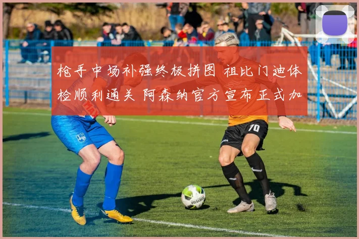枪手中场补强终极拼图 祖比门迪体检顺利通关 阿森纳官方宣布正式加盟已箭在弦上