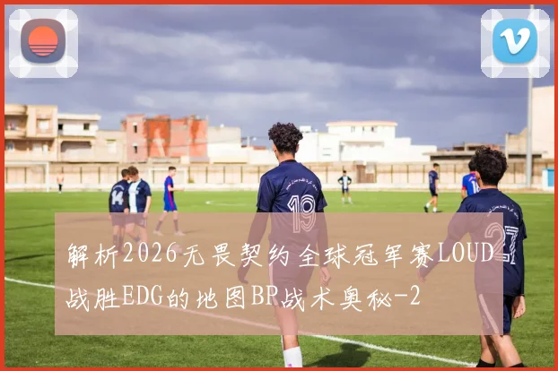 解析2026无畏契约全球冠军赛LOUD战胜EDG的地图BP战术奥秘