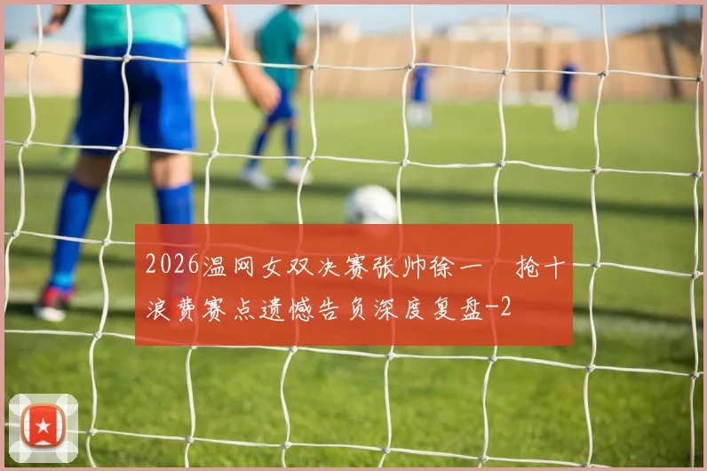 2026温网女双决赛张帅徐一璠抢十浪费赛点遗憾告负深度复盘
