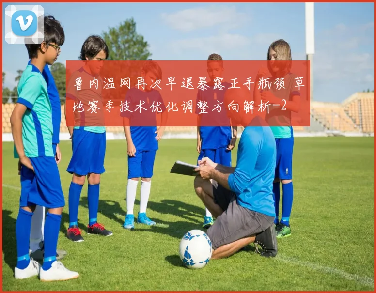 鲁内温网再次早退暴露正手瓶颈 草地赛季技术优化调整方向解析