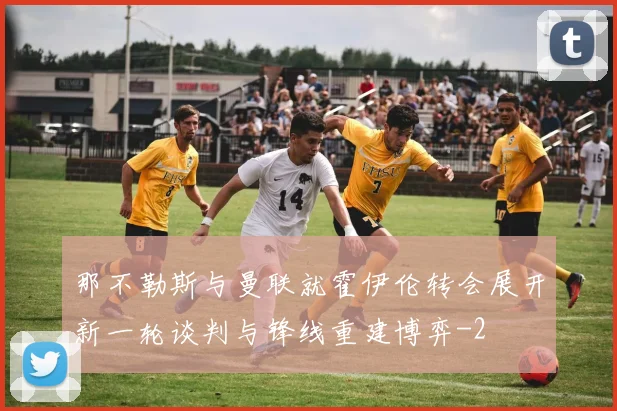 那不勒斯与曼联就霍伊伦转会展开新一轮谈判与锋线重建博弈