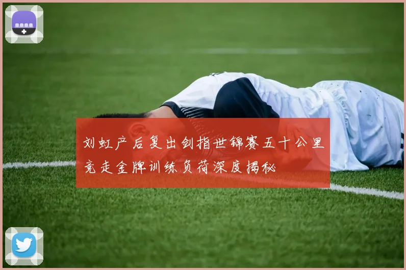 刘虹产后复出剑指世锦赛五十公里竞走金牌训练负荷深度揭秘