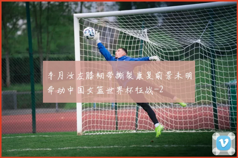 李月汝左膝韧带撕裂康复前景未明牵动中国女篮世界杯征战