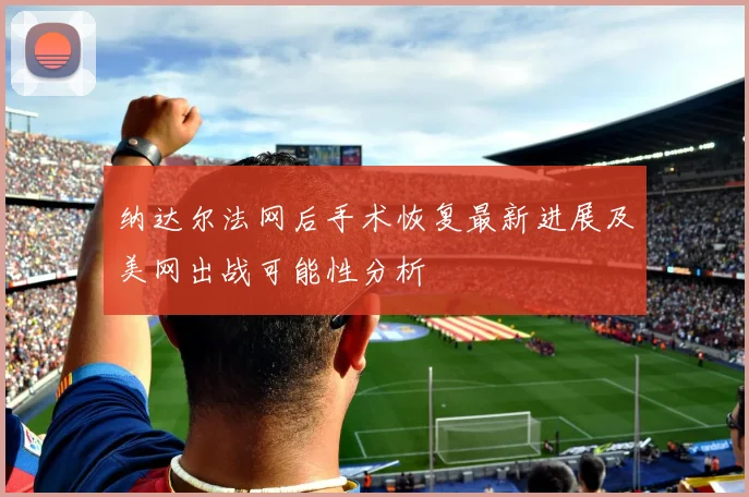 纳达尔法网后手术恢复最新进展及美网出战可能性分析