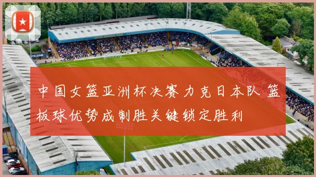中国女篮亚洲杯决赛力克日本队 篮板球优势成制胜关键锁定胜利