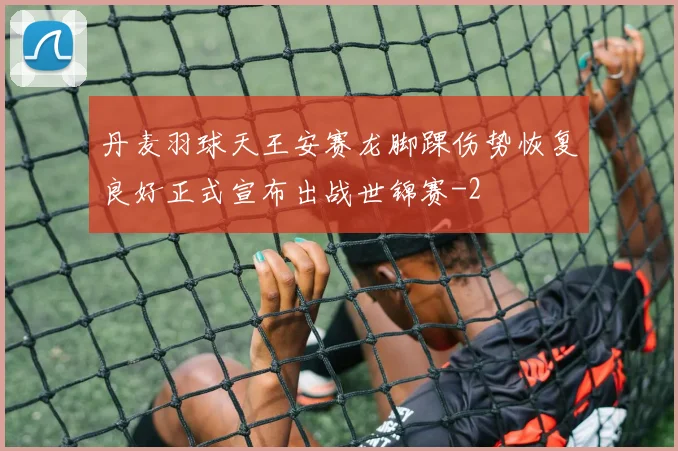 丹麦羽球天王安赛龙脚踝伤势恢复良好正式宣布出战世锦赛