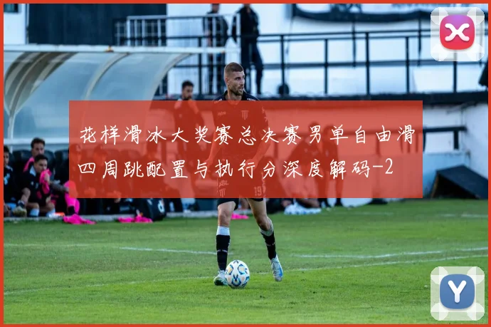花样滑冰大奖赛总决赛男单自由滑四周跳配置与执行分深度解码