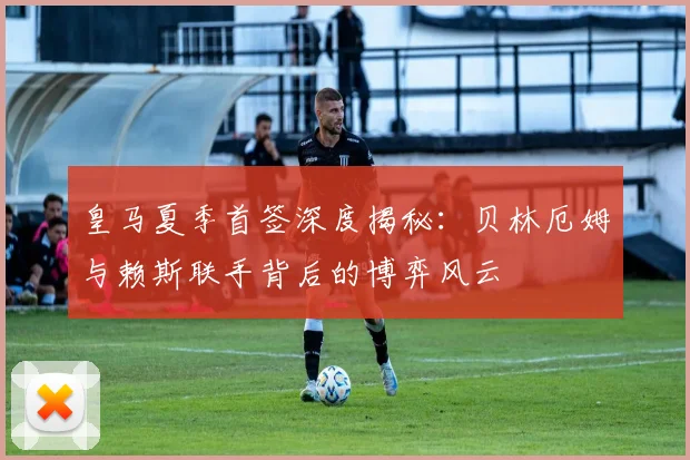 皇马夏季首签深度揭秘：贝林厄姆与赖斯联手背后的博弈风云