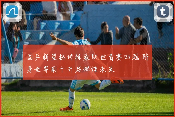 国乒新星林诗栋豪取世青赛四冠 跻身世界前十开启辉煌未来