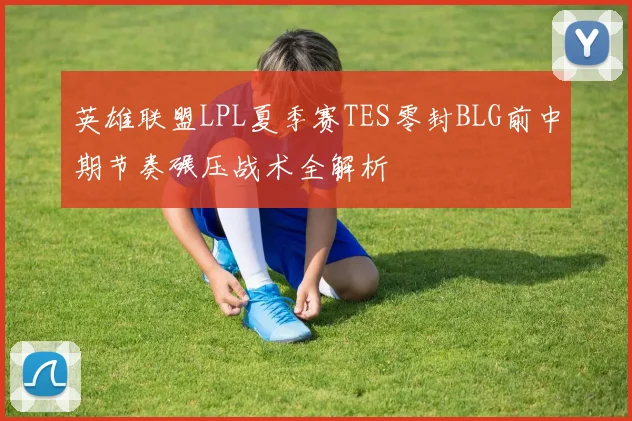 英雄联盟LPL夏季赛TES零封BLG前中期节奏碾压战术全解析