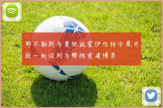 那不勒斯与曼联就霍伊伦转会展开新一轮谈判与锋线重建博弈